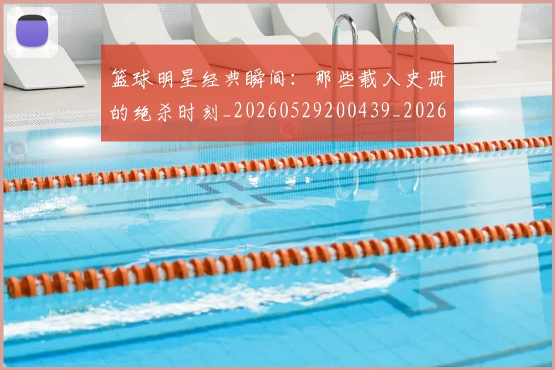 篮球明星经典瞬间:那些载入史册的绝杀时刻_20260529200439_20260708200834