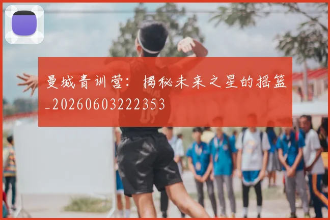 曼城青训营：揭秘未来之星的摇篮_20260603222353