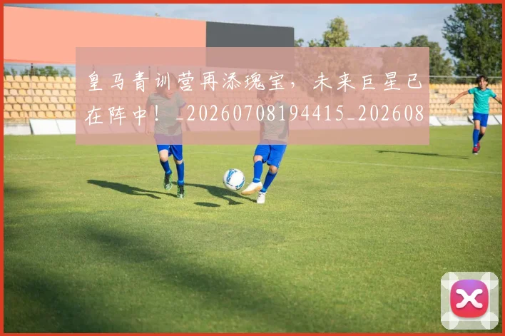 皇马青训营再添瑰宝，未来巨星已在阵中！_20260708194415_20260802163753