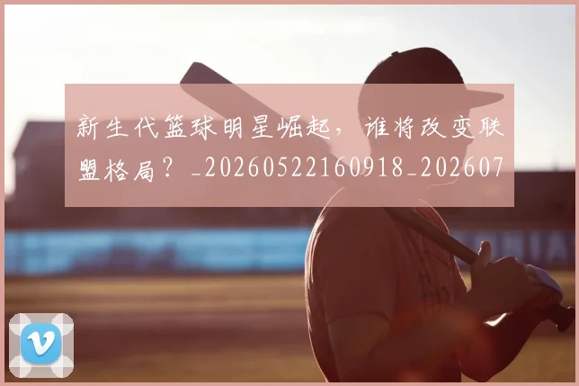 新生代篮球明星崛起，谁将改变联盟格局？_20260522160918_20260731171320