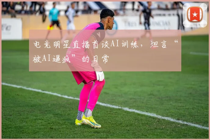 电竞明星直播首谈AI训练，坦言“被AI逼疯”的日常