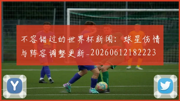 不容错过的世界杯新闻：球星伤情与阵容调整更新_20260612182223