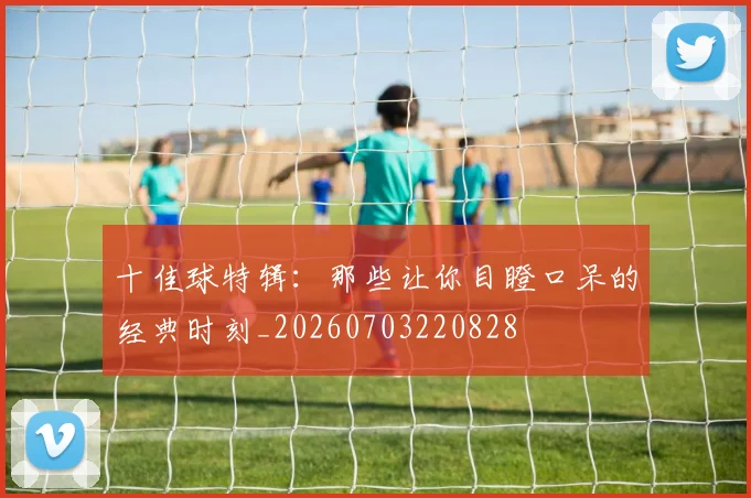 十佳球特辑：那些让你目瞪口呆的经典时刻_20260703220828