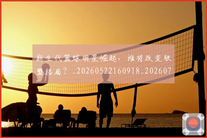 新生代篮球明星崛起，谁将改变联盟格局？_20260522160918_20260707020932_20260731171322