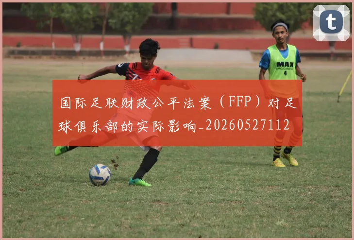 国际足联财政公平法案（FFP）对足球俱乐部的实际影响_20260527112018