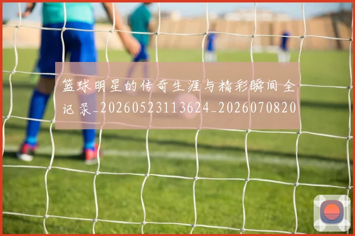 篮球明星的传奇生涯与精彩瞬间全记录_20260523113624_20260708200445
