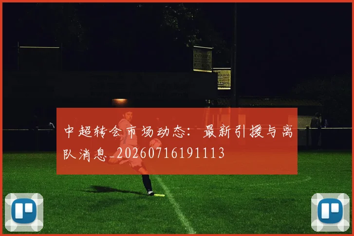 中超转会市场动态：最新引援与离队消息_20260716191113