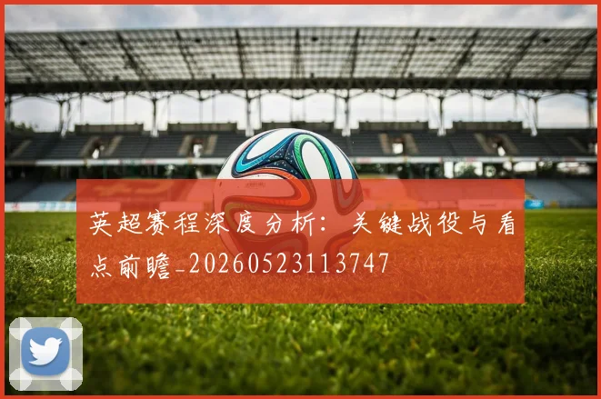 英超赛程深度分析：关键战役与看点前瞻_20260523113747