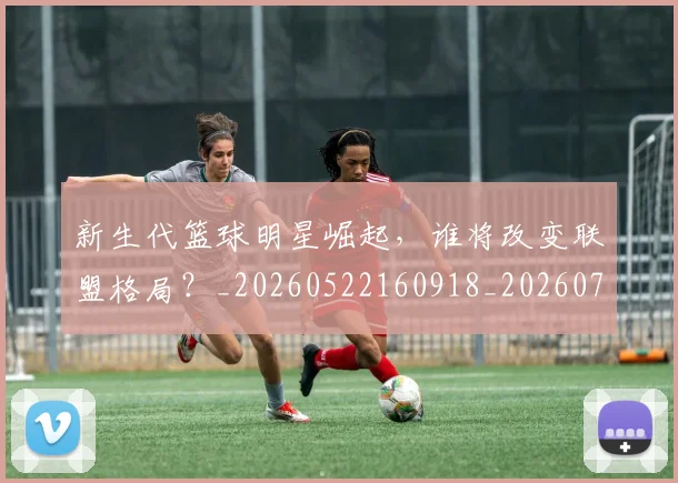 新生代篮球明星崛起，谁将改变联盟格局？_20260522160918_20260731171320