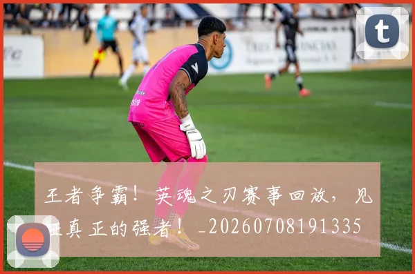 王者争霸！英魂之刃赛事回放，见证真正的强者！_20260708191335