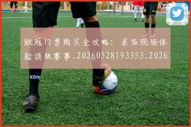 欧冠门票购买全攻略：亲临现场体验顶级赛事_20260528193353_20260707151954_20260801165327