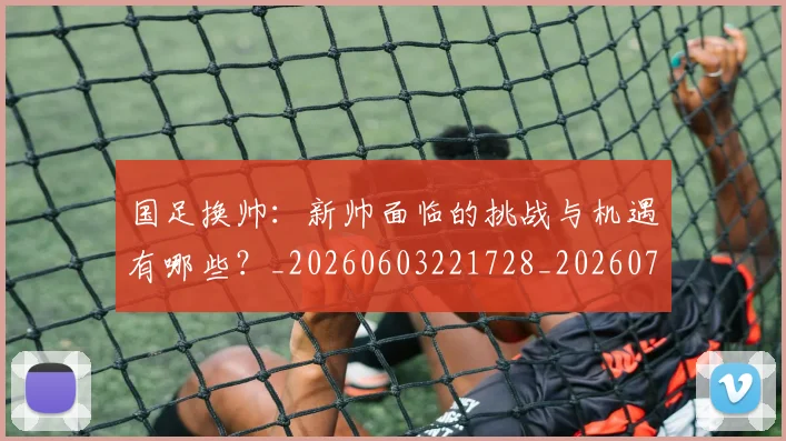 国足换帅：新帅面临的挑战与机遇有哪些？_20260603221728_20260703223912_20260719164304