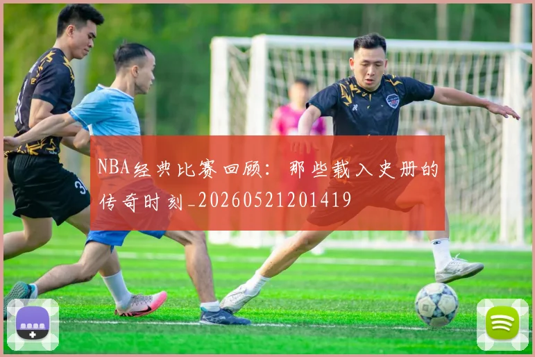 NBA经典比赛回顾:那些载入史册的传奇时刻_20260521201419
