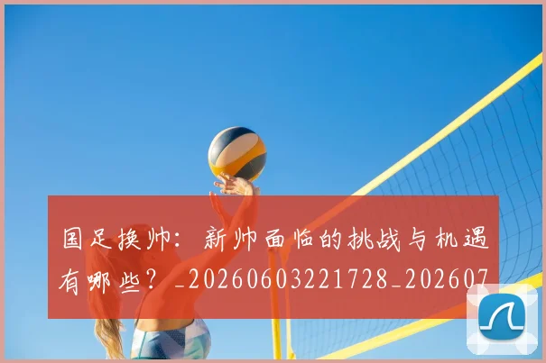 国足换帅：新帅面临的挑战与机遇有哪些？_20260603221728_20260719164302