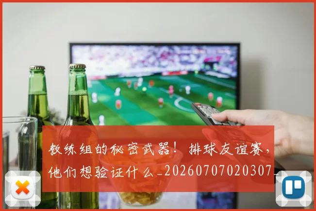 教练组的秘密武器！排球友谊赛，他们想验证什么_20260707020307_20260723185127