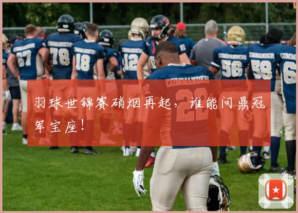 羽球世锦赛硝烟再起,谁能问鼎冠军宝座!