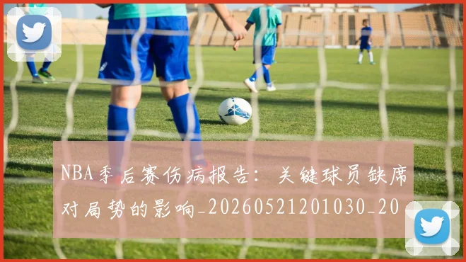 NBA季后赛伤病报告：关键球员缺席对局势的影响_20260521201030_20260701215652