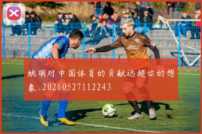 姚明对中国体育的贡献远超你的想象_20260527112243