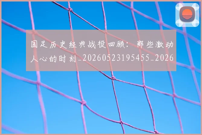 国足历史经典战役回顾：那些激动人心的时刻_20260523195455_20260703223330