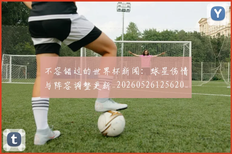 不容错过的世界杯新闻：球星伤情与阵容调整更新_20260526125620_20260715185430