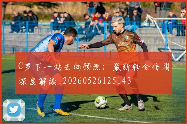 C罗下一站去向预测：最新转会传闻深度解读_20260526125143