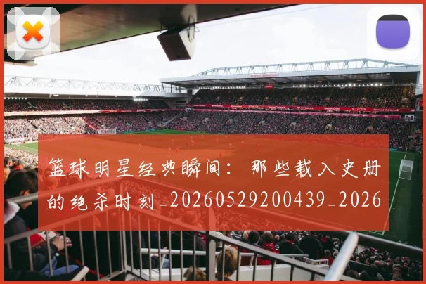 篮球明星经典瞬间:那些载入史册的绝杀时刻_20260529200439_20260803141836