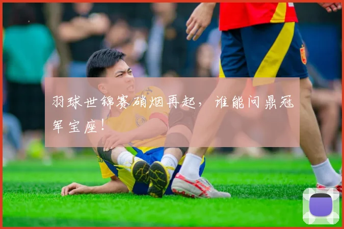 羽球世锦赛硝烟再起，谁能问鼎冠军宝座！