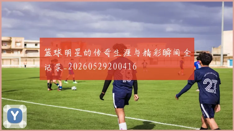 篮球明星的传奇生涯与精彩瞬间全记录_20260529200416