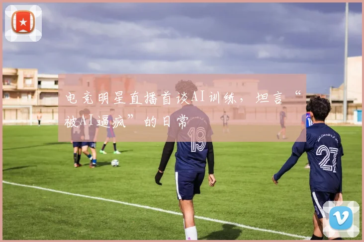 电竞明星直播首谈AI训练，坦言“被AI逼疯”的日常