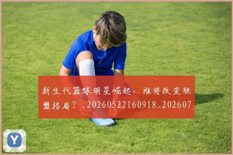新生代篮球明星崛起，谁将改变联盟格局？_20260522160918_20260707020932_20260731171322