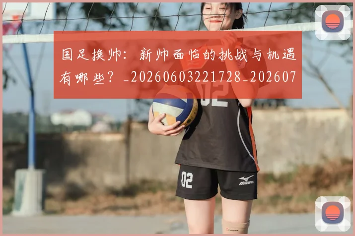国足换帅：新帅面临的挑战与机遇有哪些？_20260603221728_20260719164302