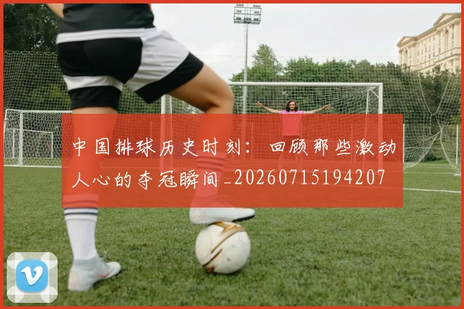 中国排球历史时刻：回顾那些激动人心的夺冠瞬间_20260715194207