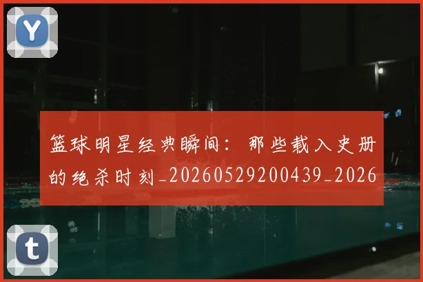 篮球明星经典瞬间：那些载入史册的绝杀时刻_20260529200439_20260708200834