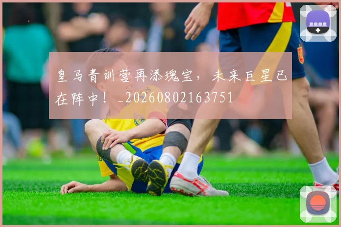 皇马青训营再添瑰宝,未来巨星已在阵中!_20260802163751